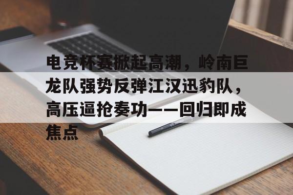电竞杯赛掀起高潮，岭南巨龙队强势反弹江汉迅豹队，高压逼抢奏功——回归即成焦点的简单介绍