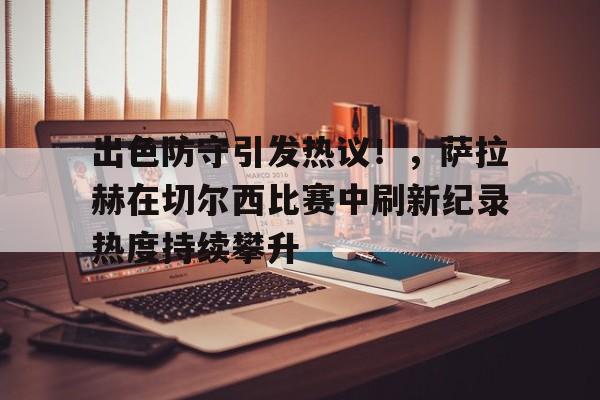 出色防守引发热议！，萨拉赫在切尔西比赛中刷新纪录热度持续攀升的简单介绍