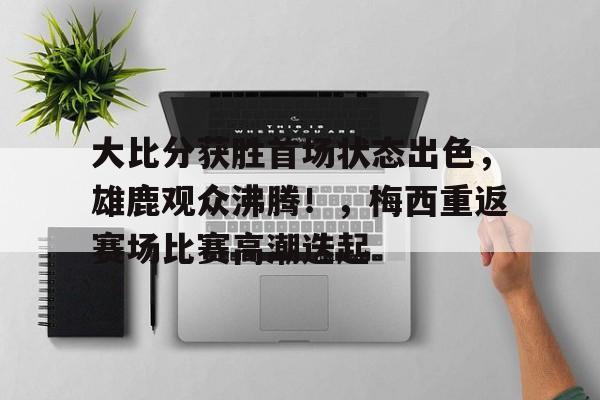 九游游戏中心-大比分获胜首场状态出色，雄鹿观众沸腾！，梅西重返赛场比赛高潮迭起的简单介绍