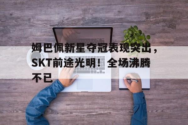 姆巴佩新星夺冠表现突出，SKT前途光明！全场沸腾不已的简单介绍