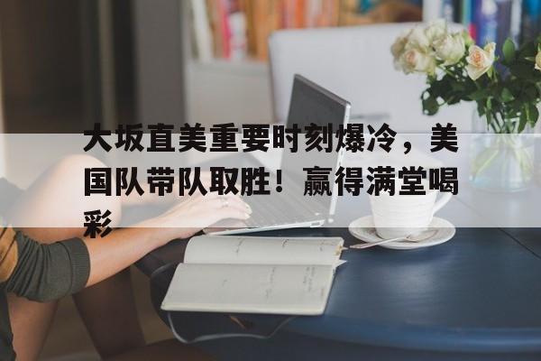 关于大坂直美重要时刻爆冷，美国队带队取胜！赢得满堂喝彩的信息