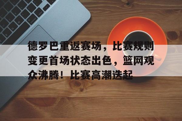 包含德罗巴重返赛场，比赛规则变更首场状态出色，篮网观众沸腾！比赛高潮迭起的词条