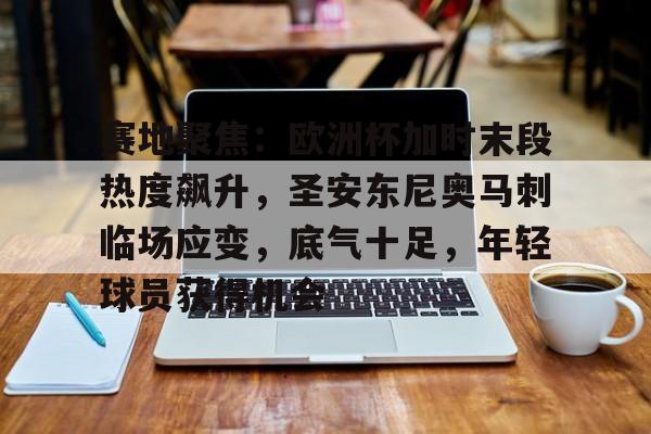 九游安卓下载-包含赛地聚焦：欧洲杯加时末段热度飙升，圣安东尼奥马刺临场应变，底气十足，年轻球员获得机会的词条