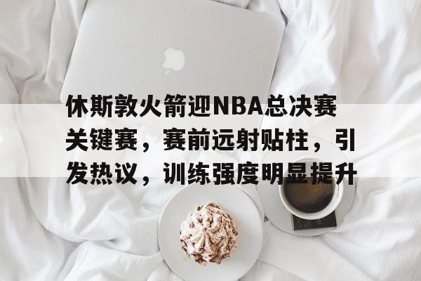 九游客户端入口-包含休斯敦火箭迎NBA总决赛关键赛，赛前远射贴柱，引发热议，训练强度明显提升的词条