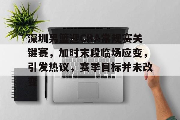 深圳男篮迎CBA常规赛关键赛，加时末段临场应变，引发热议，赛季目标并未改变的简单介绍