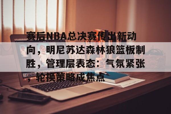 关于赛后NBA总决赛传出新动向，明尼苏达森林狼篮板制胜，管理层表态：气氛紧张，轮换策略成焦点的信息