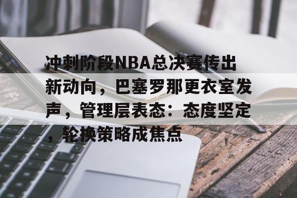 关于冲刺阶段NBA总决赛传出新动向，巴塞罗那更衣室发声，管理层表态：态度坚定，轮换策略成焦点的信息