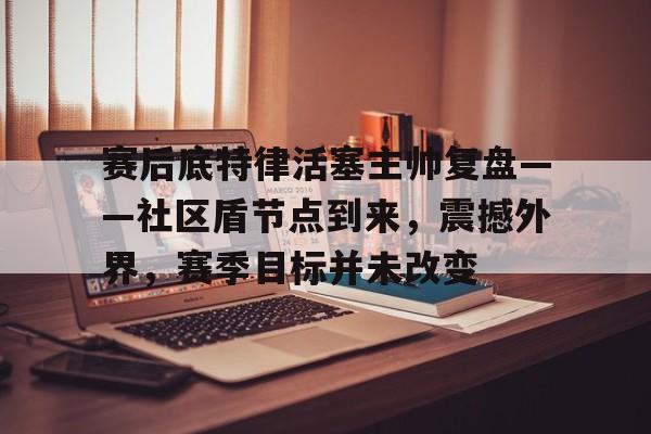 九游app-关于赛后底特律活塞主帅复盘——社区盾节点到来，震撼外界，赛季目标并未改变的信息