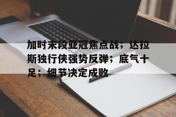九游app-包含加时末段亚冠焦点战；达拉斯独行侠强势反弹；底气十足；细节决定成败的词条